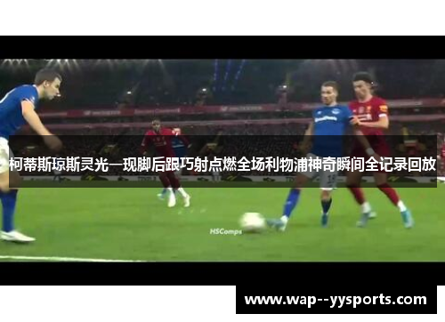 柯蒂斯琼斯灵光一现脚后跟巧射点燃全场利物浦神奇瞬间全记录回放